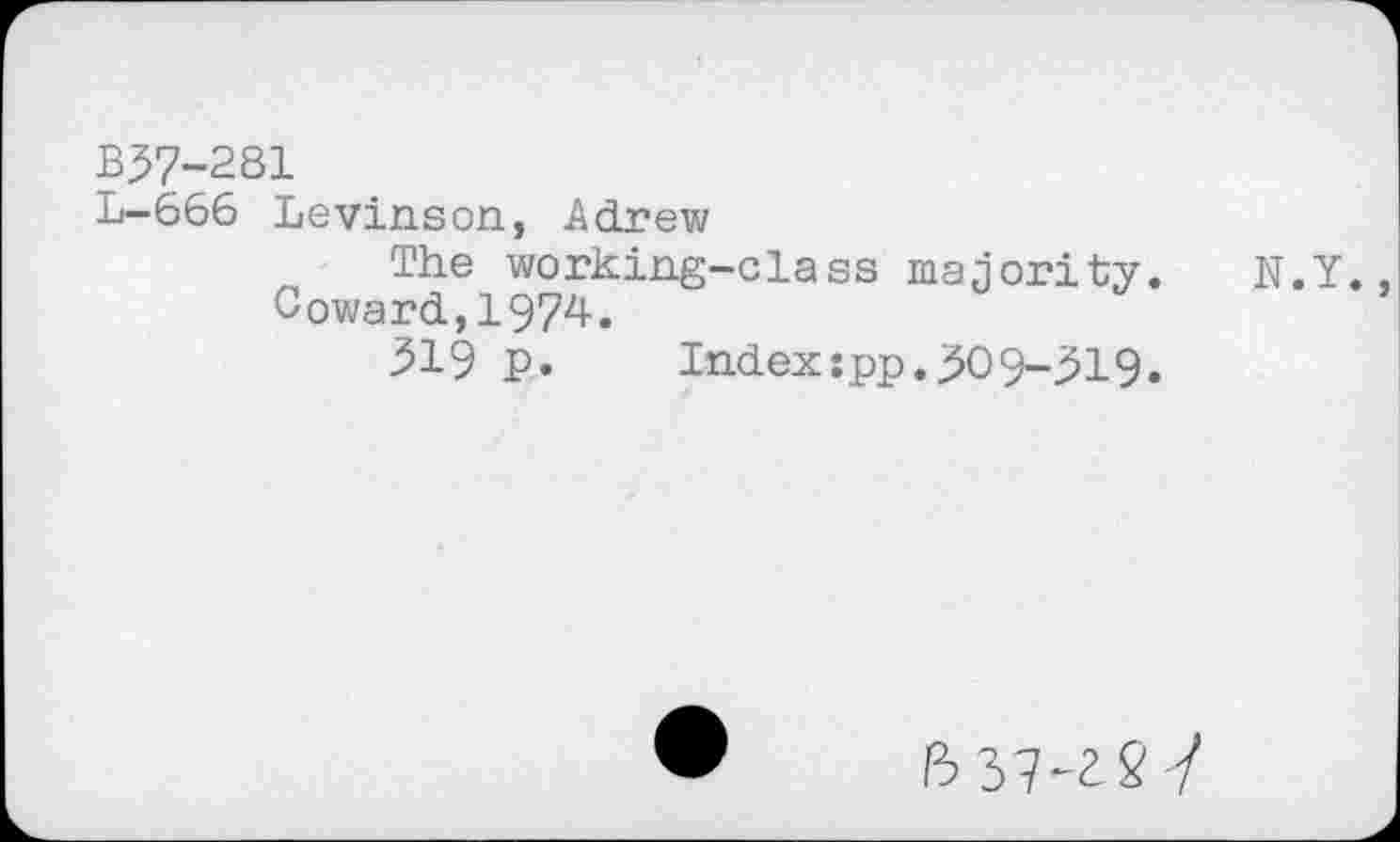﻿B37-281
L-666 Levinson, Adrew
The working-class majority.
Coward,1974.
319 P. Index:pp.309-319.
N.Y.